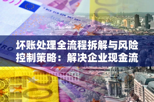 济南坏账处理全流程拆解与风险控制策略：解决企业现金流顽疾的实战指南