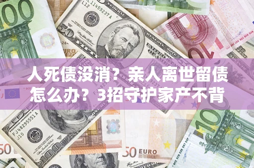 济南人死债没消？亲人离世留债怎么办？3招守护家产不背锅