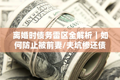 济南离婚时债务雷区全解析｜如何防止被前妻/夫坑惨还债？